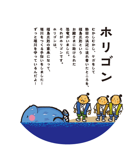 ホリゴン：むかしむかし、ケガをして熱田の浜辺に流れ着いたところを、福島正則というお殿さまに助けられた恐竜がいました。それがホリゴンです。ホリゴンは、福島正則の家来になって、堀川をつくる手伝いをしました！ずっと堀川を守っているんだよ！